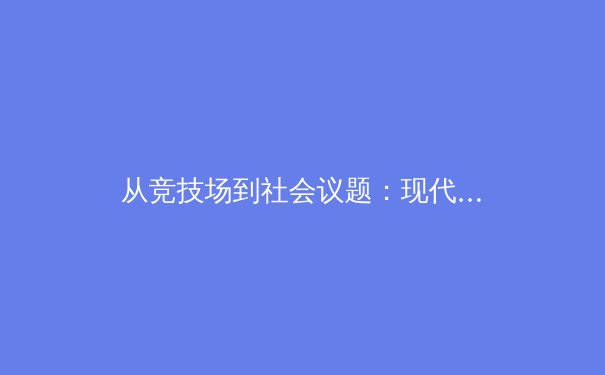 从竞技场到社会议题：现代体育如何超越胜负，塑造文化认同与公共话语 - 3